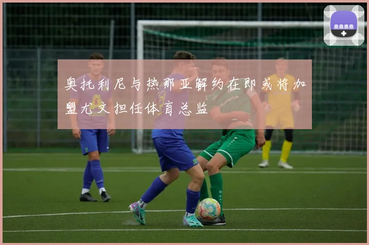 奥托利尼与热那亚解约在即或将加盟尤文担任体育总监