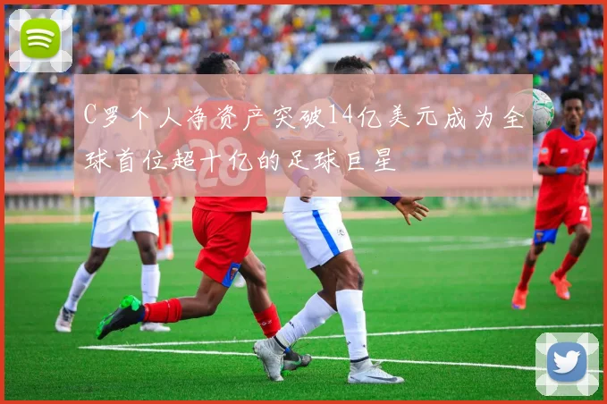 C罗个人净资产突破14亿美元成为全球首位超十亿的足球巨星