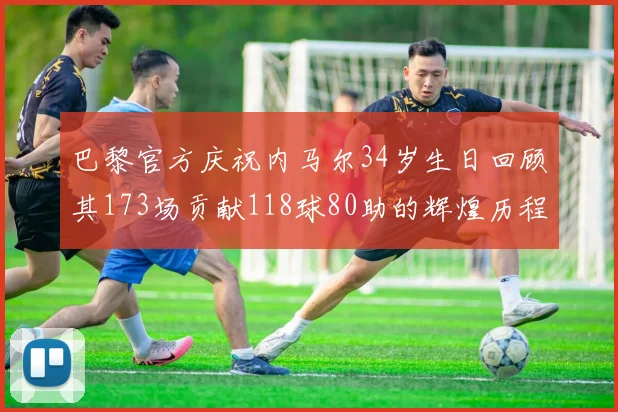 巴黎官方庆祝内马尔34岁生日回顾其173场贡献118球80助的辉煌历程