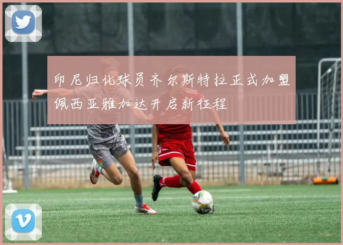 印尼归化球员齐尔斯特拉正式加盟佩西亚雅加达开启新征程