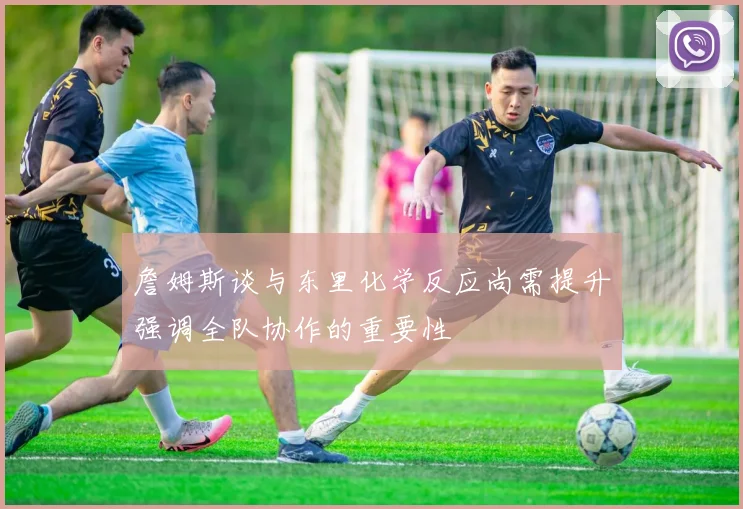 詹姆斯谈与东里化学反应尚需提升强调全队协作的重要性