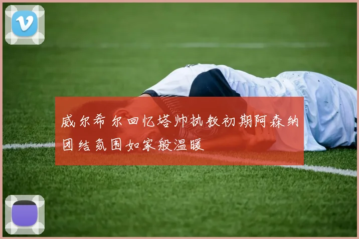 威尔希尔回忆塔帅执教初期阿森纳团结氛围如家般温暖