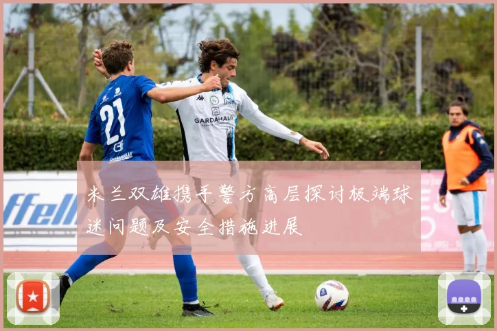 米兰双雄携手警方高层探讨极端球迷问题及安全措施进展