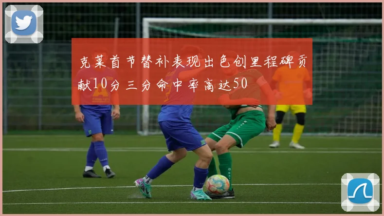 克莱首节替补表现出色创里程碑贡献10分三分命中率高达50