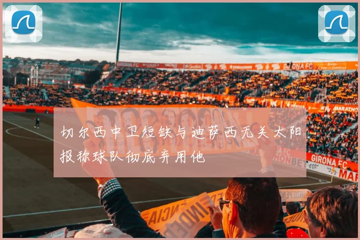 切尔西中卫短缺与迪萨西无关太阳报称球队彻底弃用他