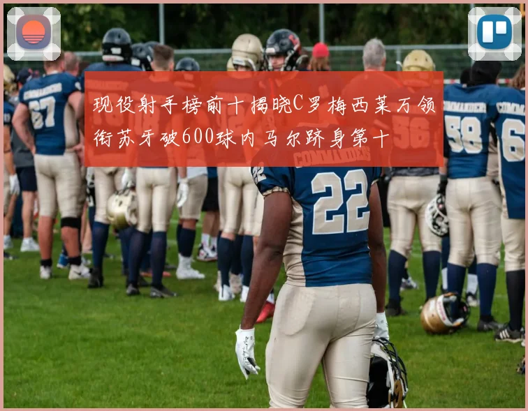 现役射手榜前十揭晓C罗梅西莱万领衔苏牙破600球内马尔跻身第十