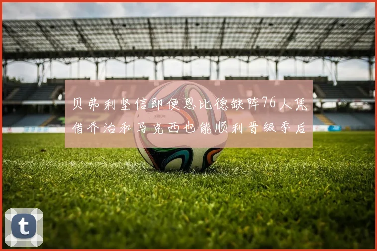 贝弗利坚信即便恩比德缺阵76人凭借乔治和马克西也能顺利晋级季后赛