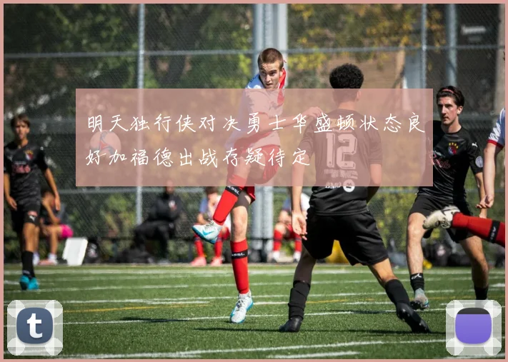 明天独行侠对决勇士华盛顿状态良好加福德出战存疑待定