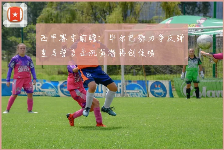 西甲赛季前瞻：毕尔巴鄂力争反弹皇马誓言击沉黄潜再创佳绩