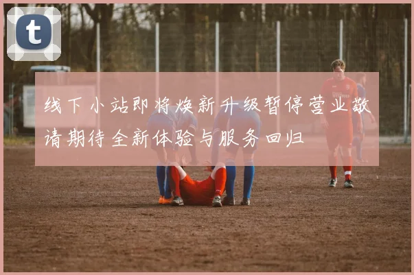 线下小站即将焕新升级暂停营业敬请期待全新体验与服务回归