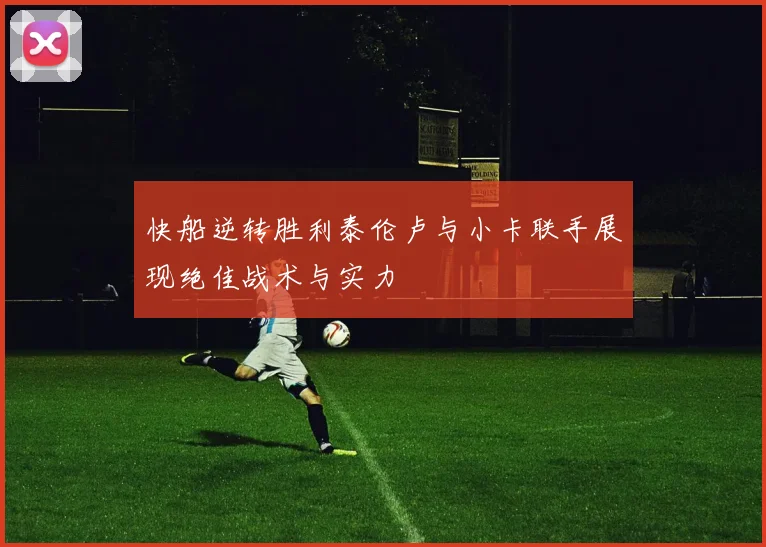 快船逆转胜利泰伦卢与小卡联手展现绝佳战术与实力