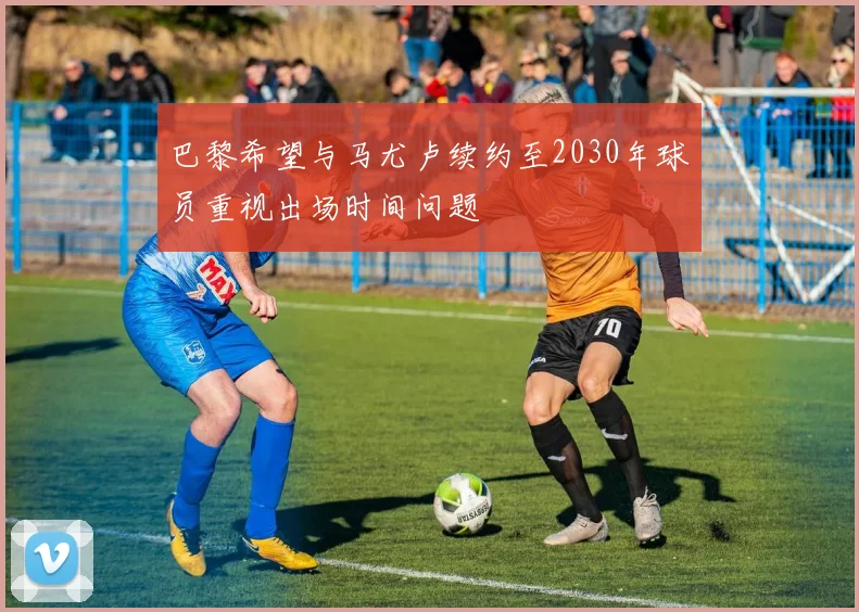 巴黎希望与马尤卢续约至2030年球员重视出场时间问题