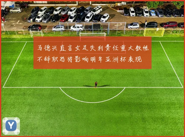 马德兴直言女足失利责任重大教练不辞职恐将影响明年亚洲杯表现