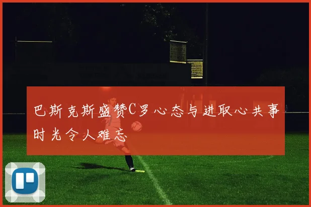 巴斯克斯盛赞C罗心态与进取心共事时光令人难忘