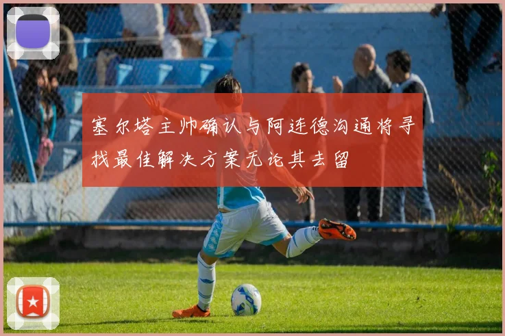 塞尔塔主帅确认与阿连德沟通将寻找最佳解决方案无论其去留