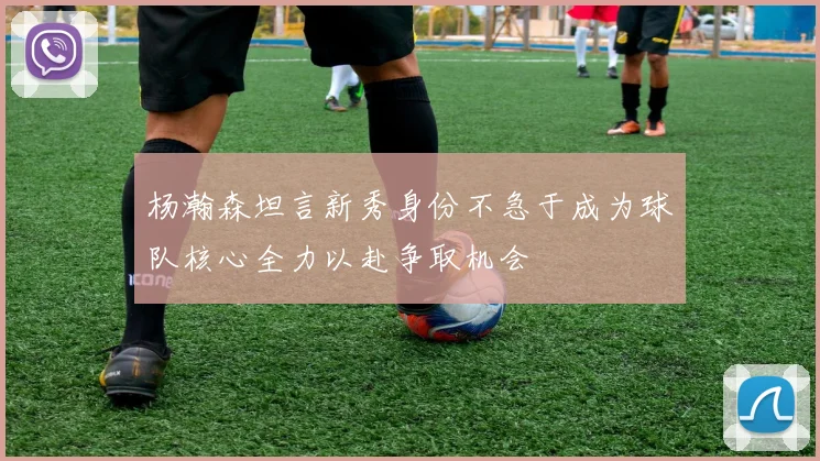杨瀚森坦言新秀身份不急于成为球队核心全力以赴争取机会