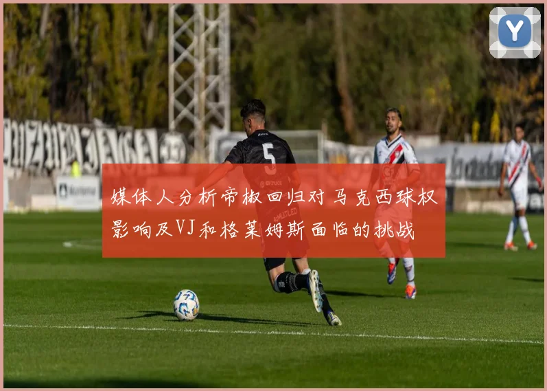 媒体人分析帝椒回归对马克西球权影响及VJ和格莱姆斯面临的挑战