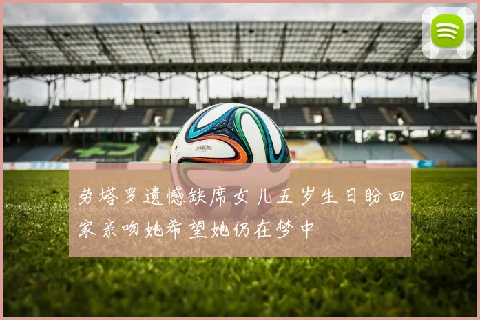 劳塔罗遗憾缺席女儿五岁生日盼回家亲吻她希望她仍在梦中