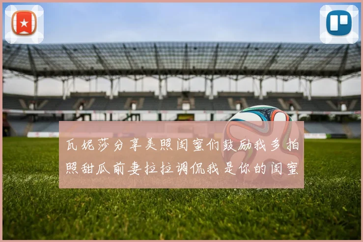 瓦妮莎分享美照闺蜜们鼓励我多拍照甜瓜前妻拉拉调侃我是你的闺蜜