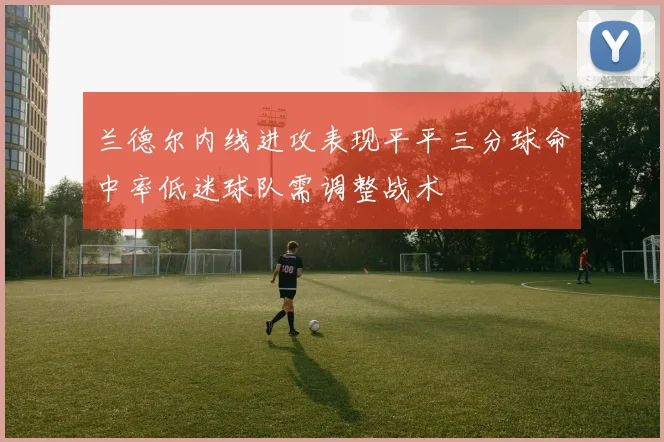 兰德尔内线进攻表现平平三分球命中率低迷球队需调整战术