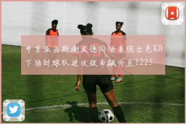申京亚当斯谢泼德同场表现出色KD下场时球队进攻效率飙升至1225