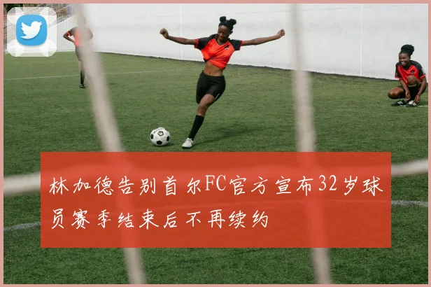 林加德告别首尔FC官方宣布32岁球员赛季结束后不再续约