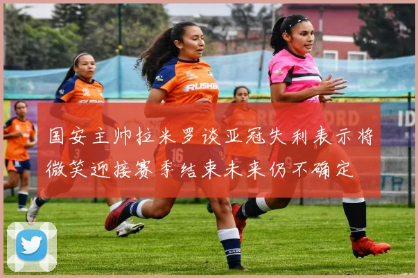 国安主帅拉米罗谈亚冠失利表示将微笑迎接赛季结束未来仍不确定