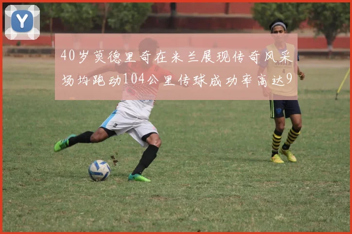 40岁莫德里奇在米兰展现传奇风采场均跑动104公里传球成功率高达91
