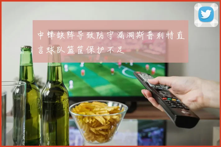 中锋缺阵导致防守漏洞斯普利特直言球队篮筐保护不足