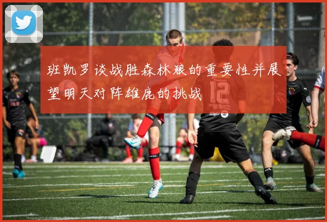 班凯罗谈战胜森林狼的重要性并展望明天对阵雄鹿的挑战