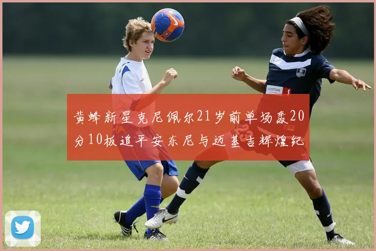 黄蜂新星克尼佩尔21岁前单场轰20分10板追平安东尼与迈基吉辉煌纪录