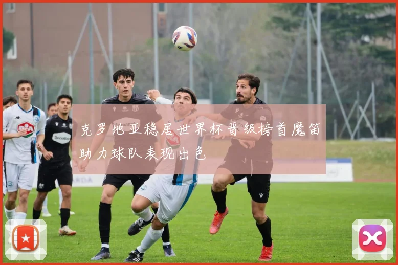克罗地亚稳居世界杯晋级榜首魔笛助力球队表现出色
