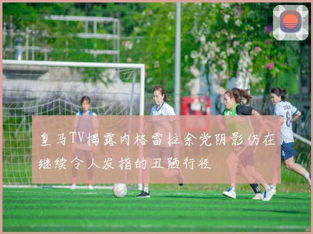 皇马TV揭露内格雷拉余党阴影仍在继续令人发指的丑陋行径