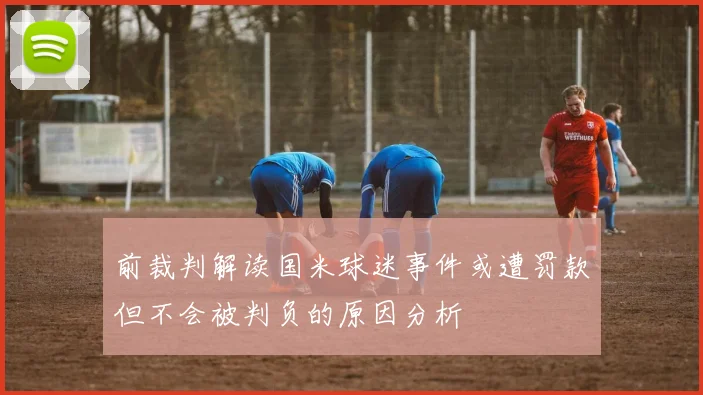 前裁判解读国米球迷事件或遭罚款但不会被判负的原因分析