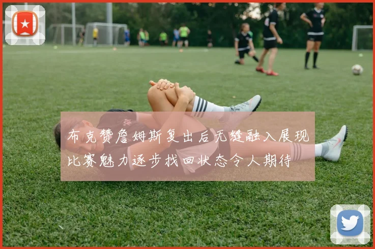布克赞詹姆斯复出后无缝融入展现比赛魅力逐步找回状态令人期待