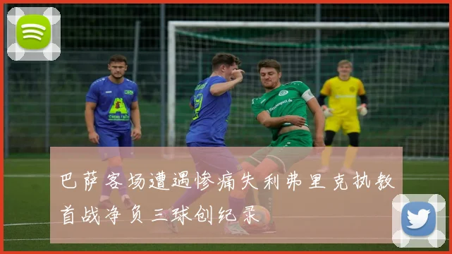 巴萨客场遭遇惨痛失利弗里克执教首战净负三球创纪录