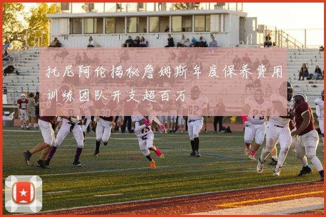 托尼阿伦揭秘詹姆斯年度保养费用训练团队开支超百万
