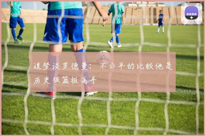 追梦谈罗德曼：不公平的比较他是历史级篮板高手