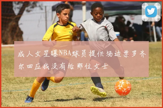成人女星曝NBA球员提供场边票罗齐尔回应我没有给那位女士