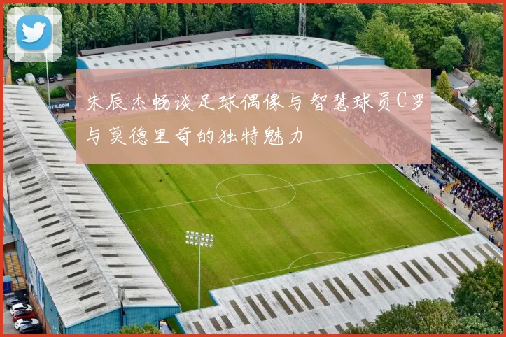 朱辰杰畅谈足球偶像与智慧球员C罗与莫德里奇的独特魅力